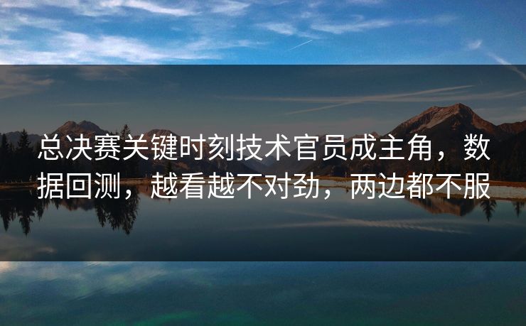总决赛关键时刻技术官员成主角，数据回测，越看越不对劲，两边都不服