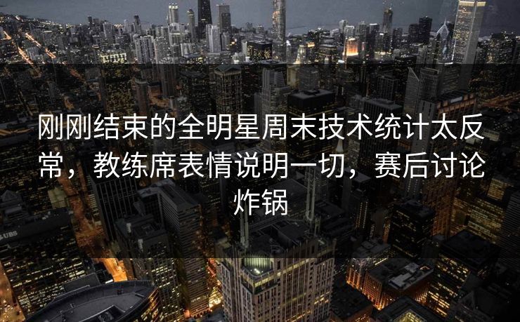 刚刚结束的全明星周末技术统计太反常，教练席表情说明一切，赛后讨论炸锅