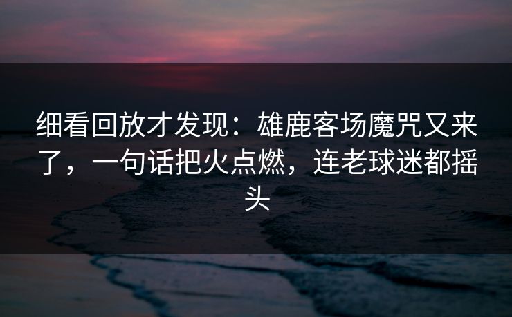 细看回放才发现：雄鹿客场魔咒又来了，一句话把火点燃，连老球迷都摇头