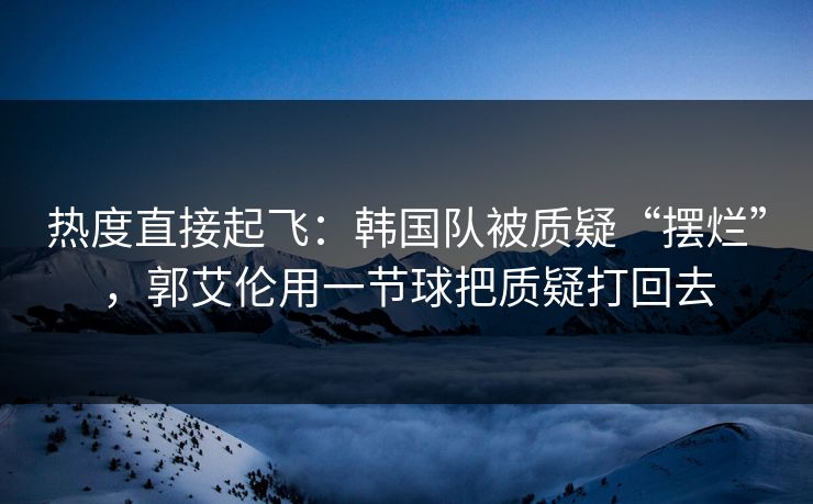 热度直接起飞：韩国队被质疑“摆烂”，郭艾伦用一节球把质疑打回去