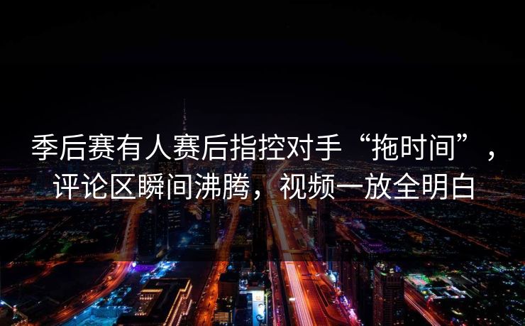季后赛有人赛后指控对手“拖时间”，评论区瞬间沸腾，视频一放全明白