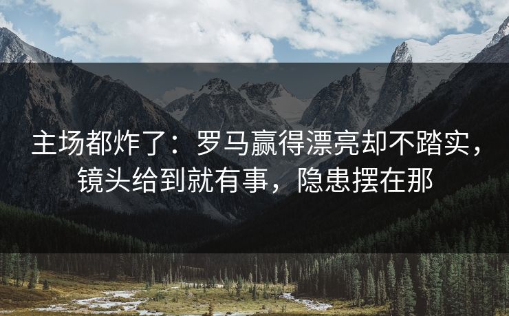 主场都炸了：罗马赢得漂亮却不踏实，镜头给到就有事，隐患摆在那
