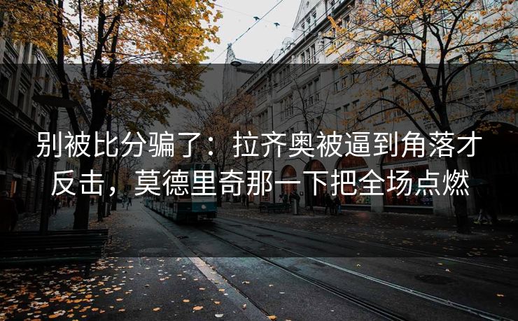 别被比分骗了：拉齐奥被逼到角落才反击，莫德里奇那一下把全场点燃