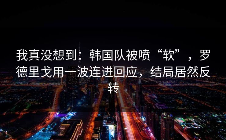 我真没想到：韩国队被喷“软”，罗德里戈用一波连进回应，结局居然反转